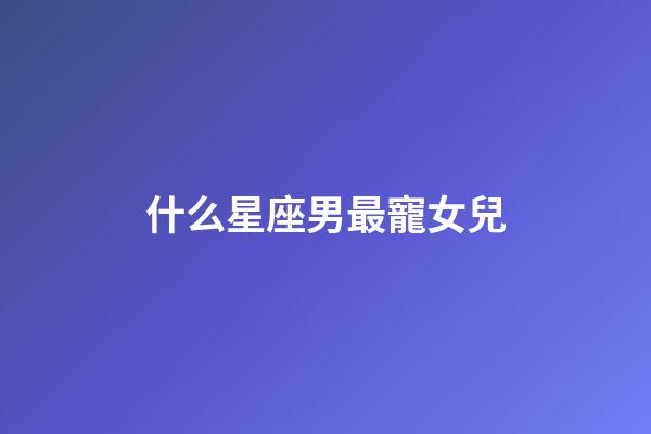 什么星座男最寵女兒-第1張-星座運勢-玄機派