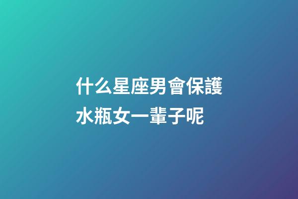 什么星座男會保護水瓶女一輩子呢-第1張-星座運勢-玄機派