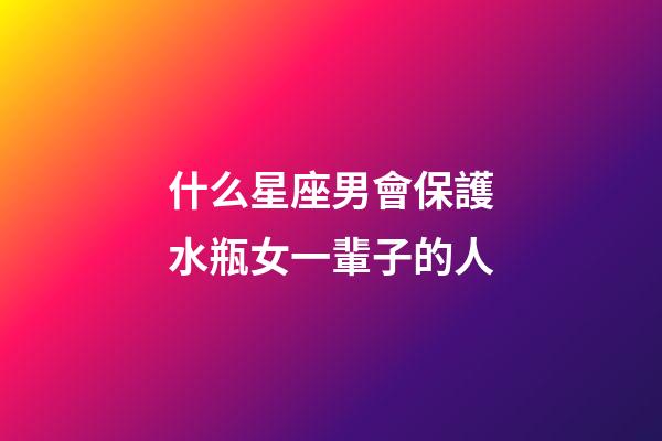 什么星座男會保護水瓶女一輩子的人-第1張-星座運勢-玄機派