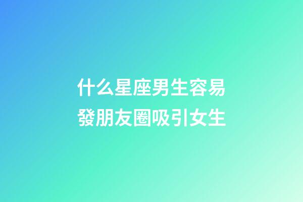 什么星座男生容易發朋友圈吸引女生-第1張-星座運勢-玄機派