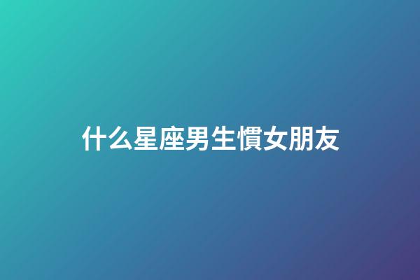 什么星座男生慣女朋友-第1張-星座運勢-玄機派