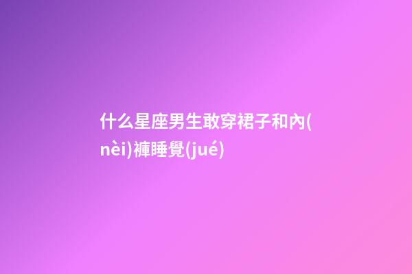 什么星座男生敢穿裙子和內(nèi)褲睡覺(jué)-第1張-星座運(yùn)勢(shì)-玄機(jī)派