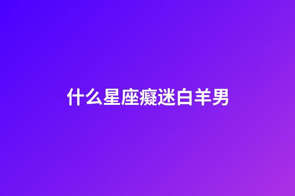 什么星座癡迷白羊男-第1張-星座運勢-玄機派