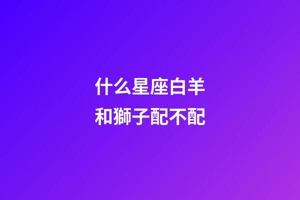 什么星座白羊和獅子配不配-第1張-星座運(yùn)勢-玄機(jī)派