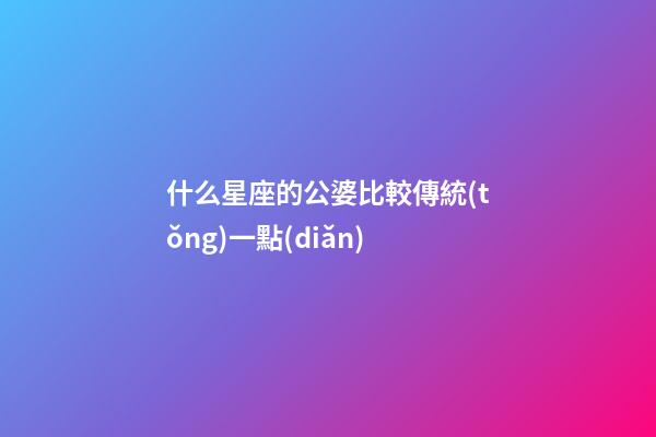 什么星座的公婆比較傳統(tǒng)一點(diǎn)