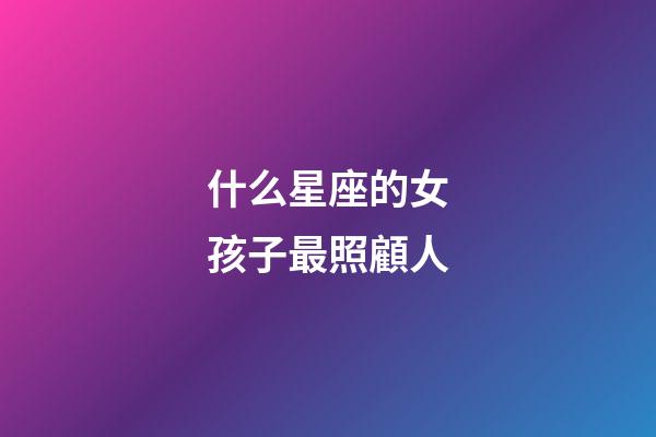 什么星座的女孩子最照顧人-第1張-星座運勢-玄機派