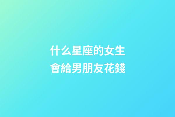 什么星座的女生會給男朋友花錢-第1張-星座運勢-玄機派