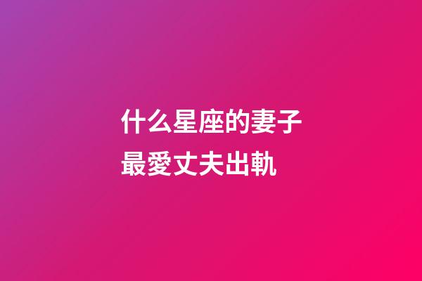 什么星座的妻子最愛丈夫出軌-第1張-星座運勢-玄機派