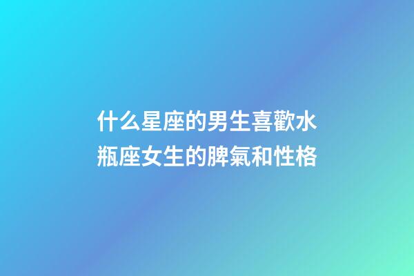 什么星座的男生喜歡水瓶座女生的脾氣和性格-第1張-星座運勢-玄機派