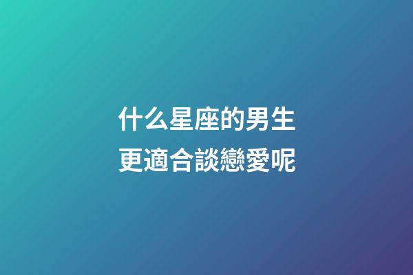 什么星座的男生更適合談戀愛呢-第1張-星座運勢-玄機派