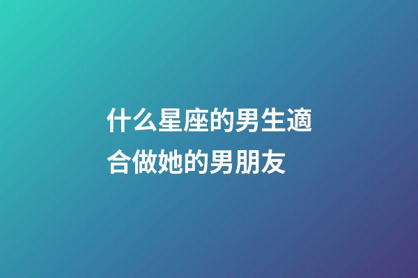 什么星座的男生適合做她的男朋友-第1張-星座運勢-玄機派