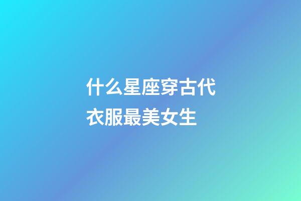 什么星座穿古代衣服最美女生-第1張-星座運勢-玄機派