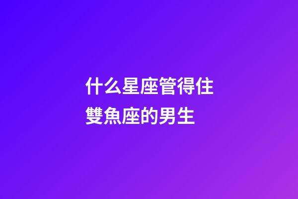 什么星座管得住雙魚座的男生-第1張-星座運勢-玄機派