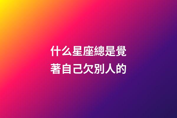 什么星座總是覺著自己欠別人的-第1張-星座運勢-玄機派
