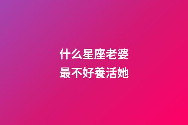 什么星座老婆最不好養活她-第1張-星座運勢-玄機派
