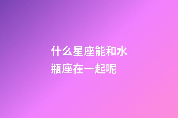 什么星座能和水瓶座在一起呢-第1張-星座運勢-玄機派