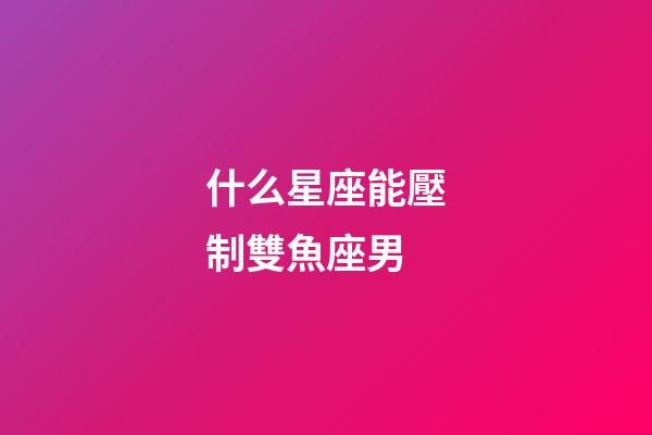 什么星座能壓制雙魚座男-第1張-星座運勢-玄機派