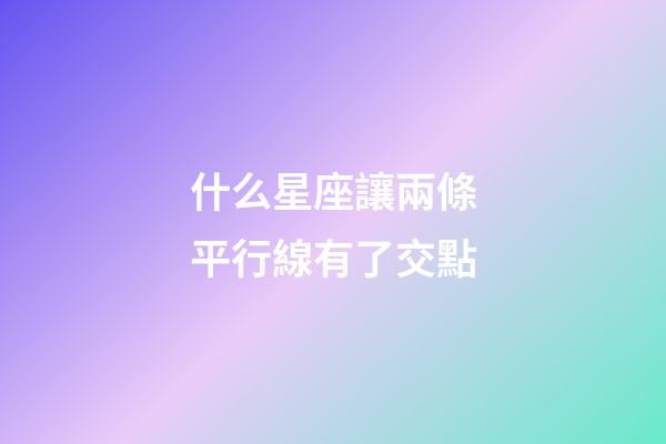 什么星座讓兩條平行線有了交點-第1張-星座運勢-玄機派