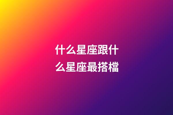 什么星座跟什么星座最搭檔-第1張-星座運勢-玄機派