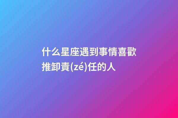 什么星座遇到事情喜歡推卸責(zé)任的人-第1張-星座運(yùn)勢-玄機(jī)派