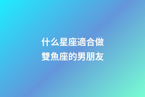 什么星座適合做雙魚座的男朋友-第1張-星座運勢-玄機派