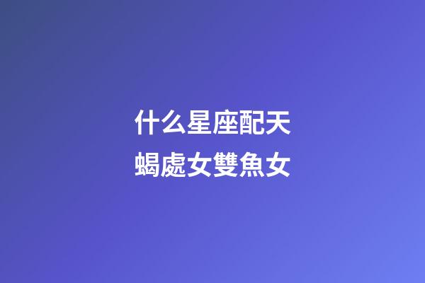 什么星座配天蝎處女雙魚女-第1張-星座運(yùn)勢-玄機(jī)派