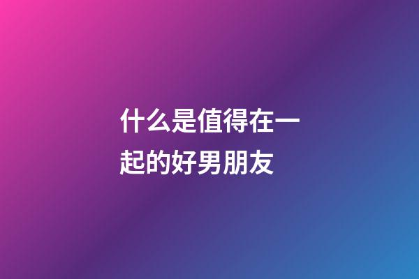 什么是值得在一起的好男朋友