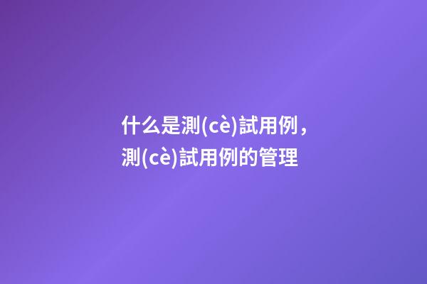 什么是測(cè)試用例，測(cè)試用例的管理-第1張-觀點(diǎn)-玄機(jī)派
