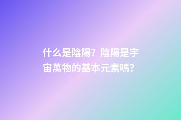 什么是陰陽？陰陽是宇宙萬物的基本元素嗎？