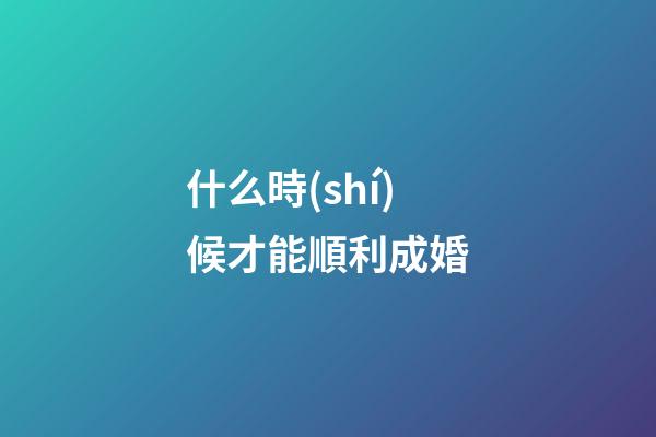 什么時(shí)候才能順利成婚