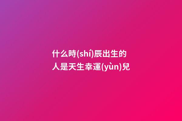 什么時(shí)辰出生的人是天生幸運(yùn)兒