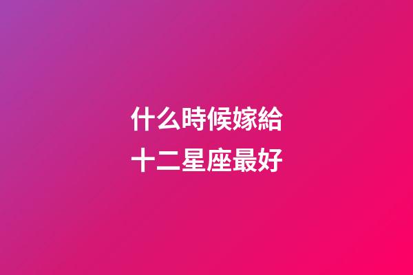 什么時候嫁給十二星座最好-第1張-星座運勢-玄機派
