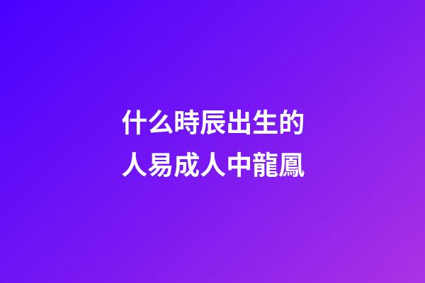 什么時辰出生的人易成人中龍鳳