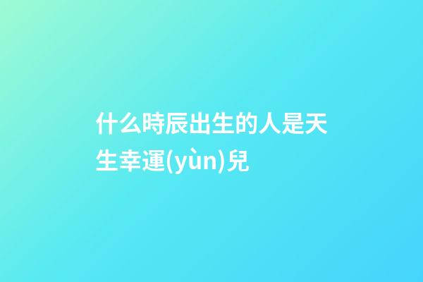 什么時辰出生的人是天生幸運(yùn)兒
