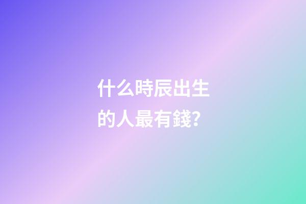 什么時辰出生的人最有錢？