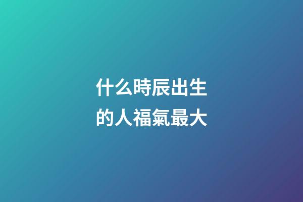 什么時辰出生的人福氣最大