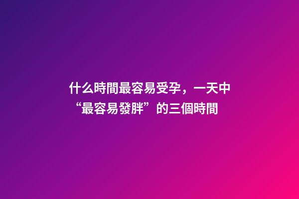 什么時間最容易受孕，一天中“最容易發胖”的三個時間-第1張-觀點-玄機派