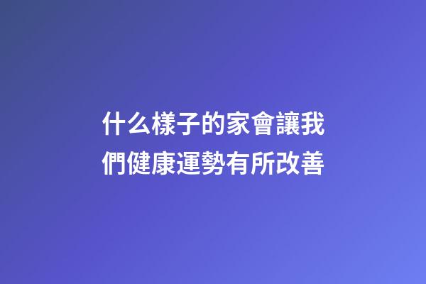什么樣子的家會讓我們健康運勢有所改善?