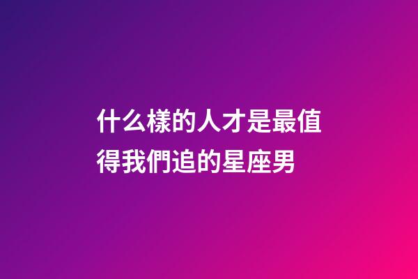 什么樣的人才是最值得我們追的星座男-第1張-星座運勢-玄機派