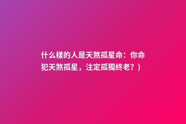 什么樣的人是天煞孤星命(有心事(6)：你命犯天煞孤星，注定孤獨終老？)-第1張-觀點-玄機派