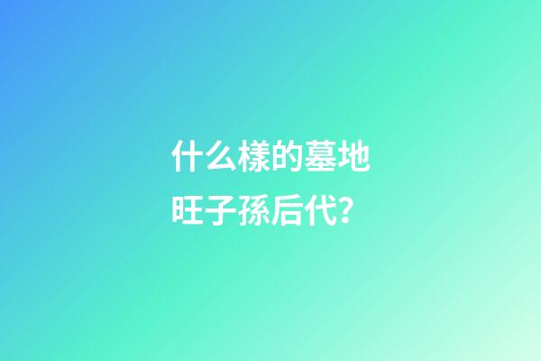什么樣的墓地旺子孫后代？