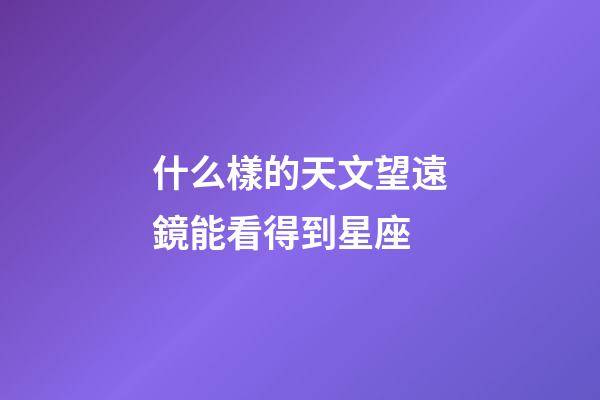 什么樣的天文望遠鏡能看得到星座-第1張-星座運勢-玄機派
