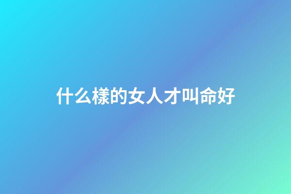 什么樣的女人才叫命好(真正幸運的女人，都有這三個特質，能把人生過成自己喜歡的樣子)-第1張-觀點-玄機派