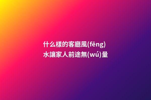 什么樣的客廳風(fēng)水讓家人前途無(wú)量