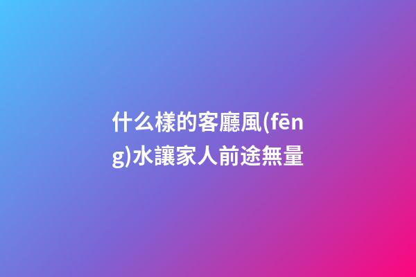 什么樣的客廳風(fēng)水讓家人前途無量