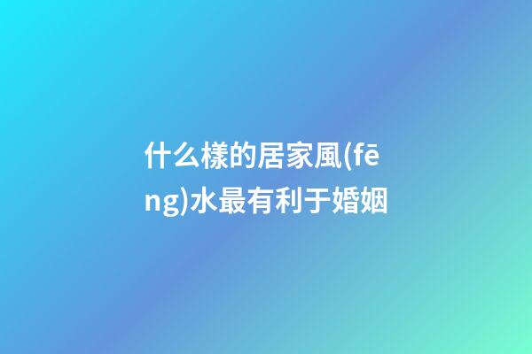 什么樣的居家風(fēng)水最有利于婚姻