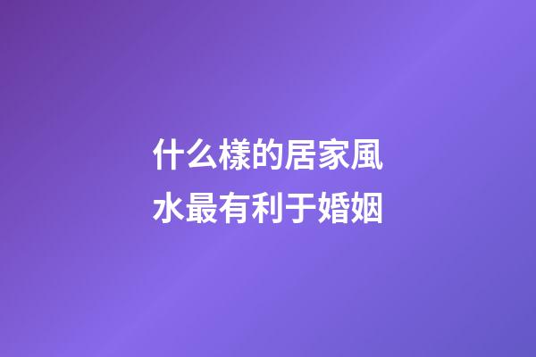 什么樣的居家風水最有利于婚姻