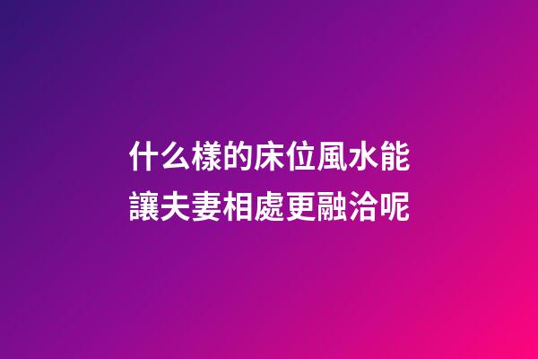 什么樣的床位風水能讓夫妻相處更融洽呢?