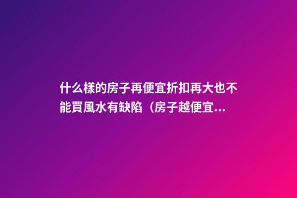 什么樣的房子再便宜折扣再大也不能買風水有缺陷（房子越便宜越好嗎?）