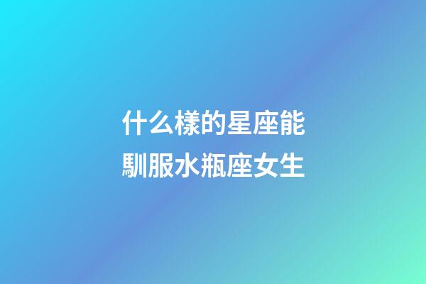 什么樣的星座能馴服水瓶座女生-第1張-星座運勢-玄機派